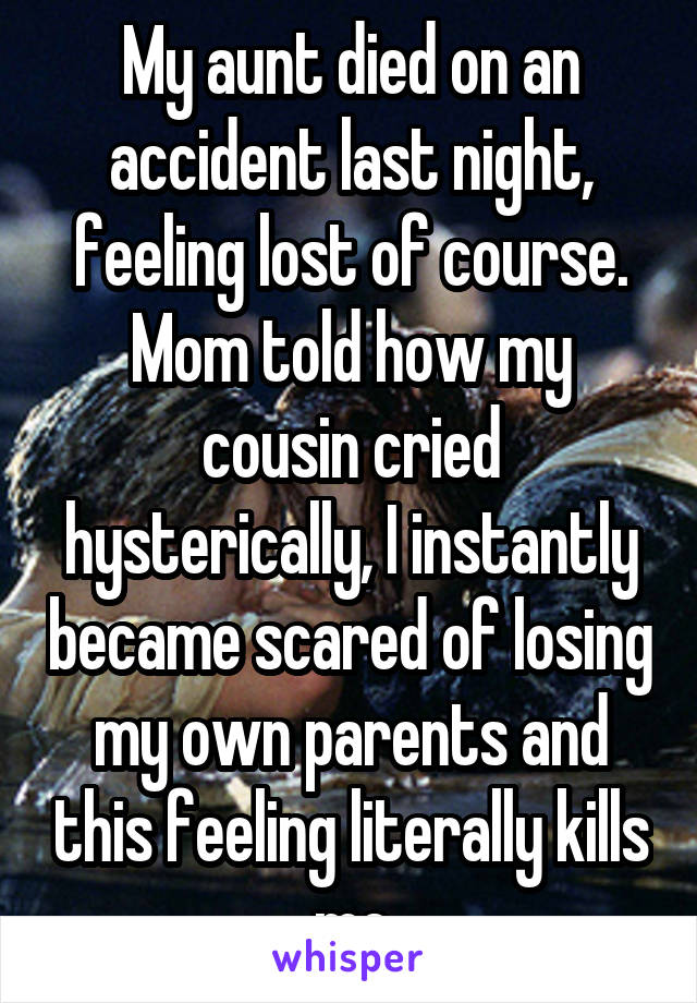 My aunt died on an accident last night, feeling lost of course. Mom told how my cousin cried hysterically, I instantly became scared of losing my own parents and this feeling literally kills me