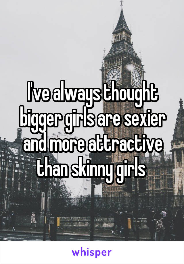 I've always thought bigger girls are sexier and more attractive than skinny girls 