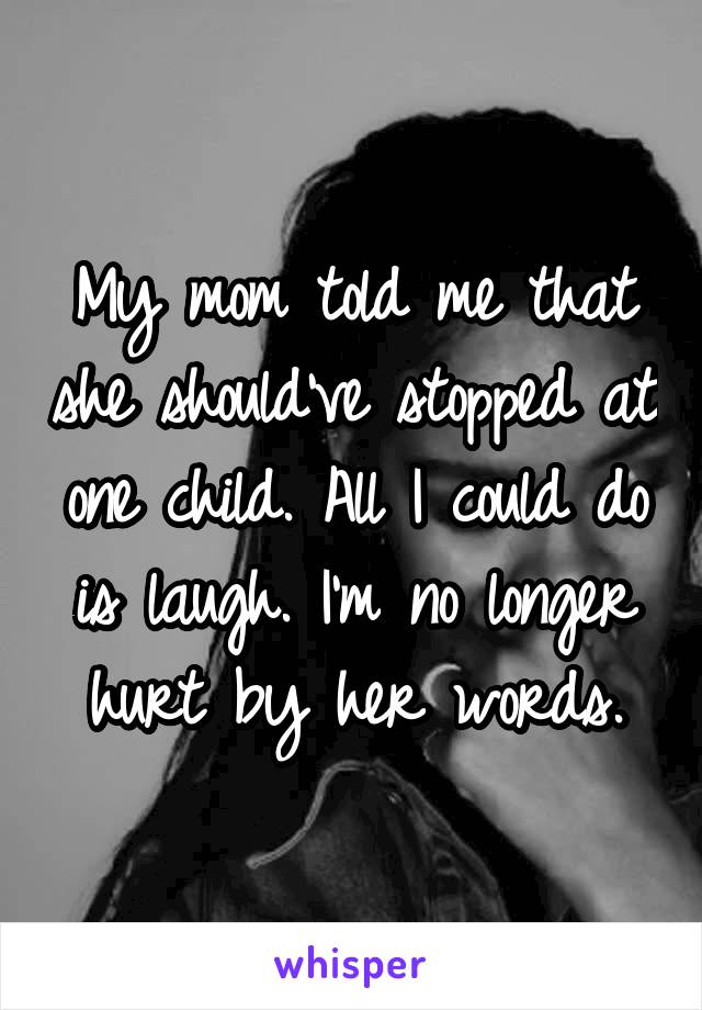 My mom told me that she should've stopped at one child. All I could do is laugh. I'm no longer hurt by her words.