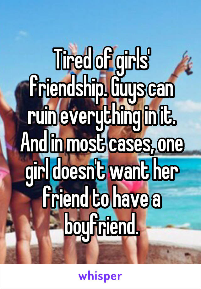 Tired of girls' friendship. Guys can ruin everything in it. And in most cases, one girl doesn't want her friend to have a boyfriend.