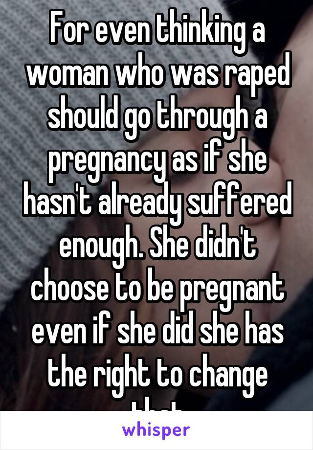 For even thinking a woman who was raped should go through a pregnancy as if she hasn't already suffered enough. She didn't choose to be pregnant even if she did she has the right to change that