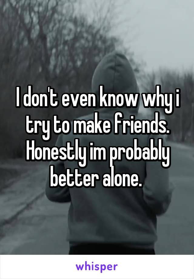 I don't even know why i try to make friends. Honestly im probably better alone. 