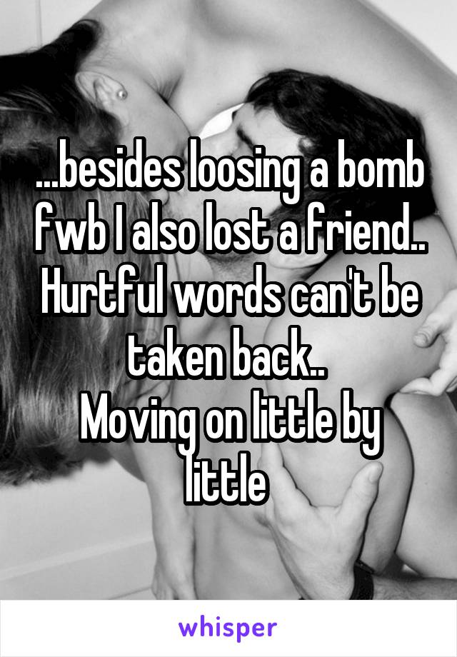  ...besides loosing a bomb fwb I also lost a friend.. Hurtful words can't be taken back.. 
Moving on little by little 