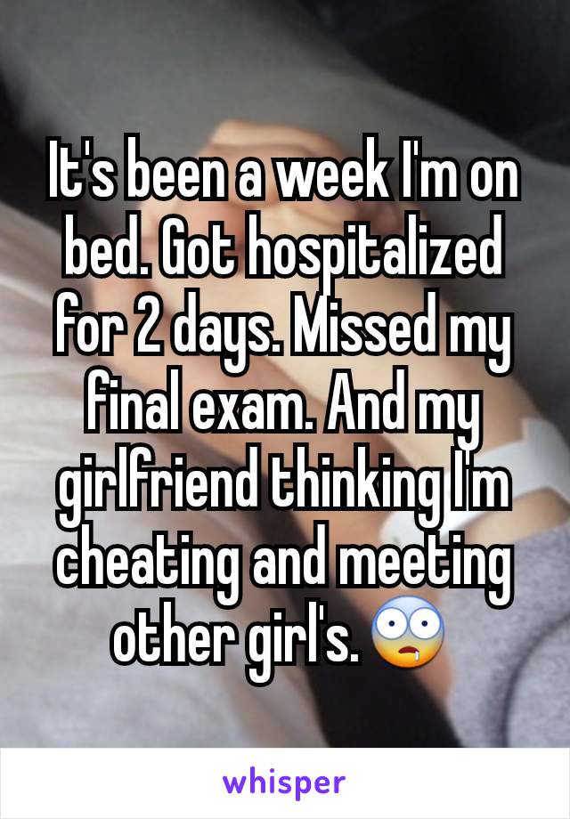 It's been a week I'm on bed. Got hospitalized for 2 days. Missed my final exam. And my girlfriend thinking I'm cheating and meeting other girl's.🤤