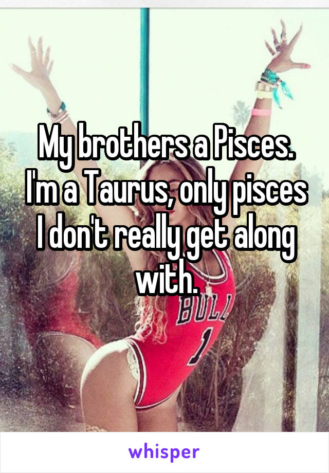 My brothers a Pisces. I'm a Taurus, only pisces I don't really get along with.
