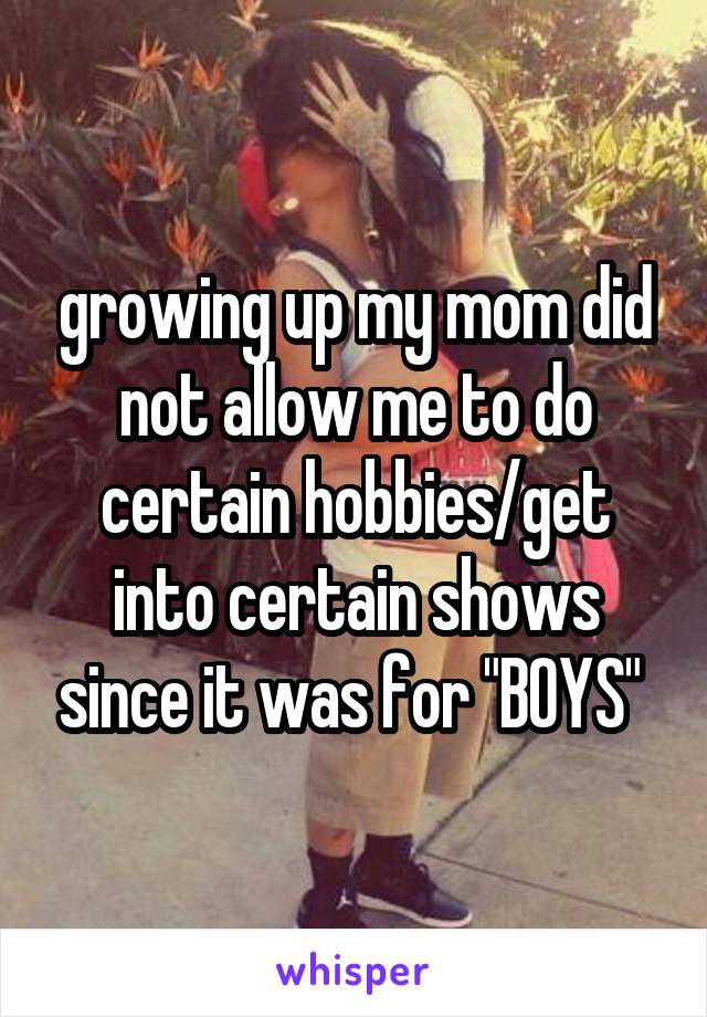 growing up my mom did not allow me to do certain hobbies/get into certain shows since it was for "BOYS" 