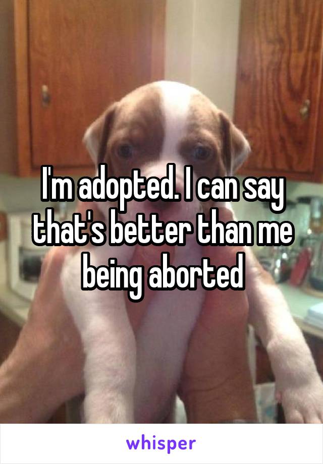 I'm adopted. I can say that's better than me being aborted