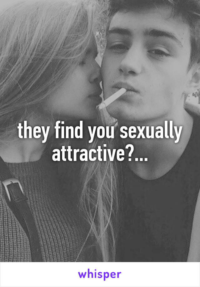 they find you sexually attractive?...