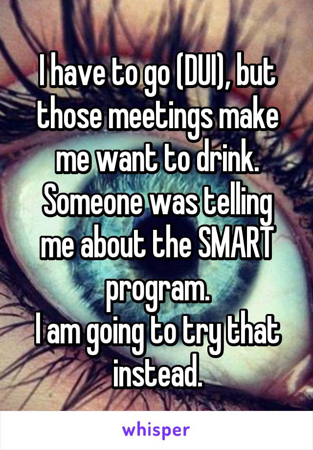 I have to go (DUI), but those meetings make me want to drink.
Someone was telling me about the SMART program.
I am going to try that instead.