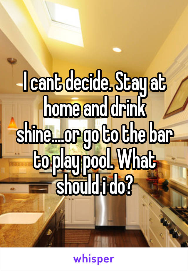 I cant decide. Stay at home and drink shine....or go to the bar to play pool. What should i do?