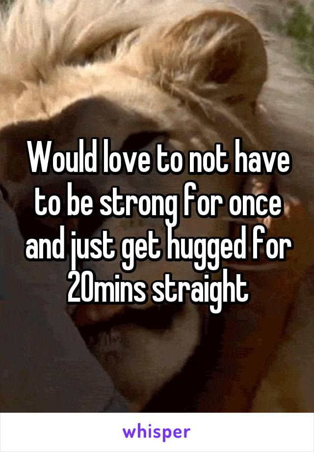 Would love to not have to be strong for once and just get hugged for 20mins straight