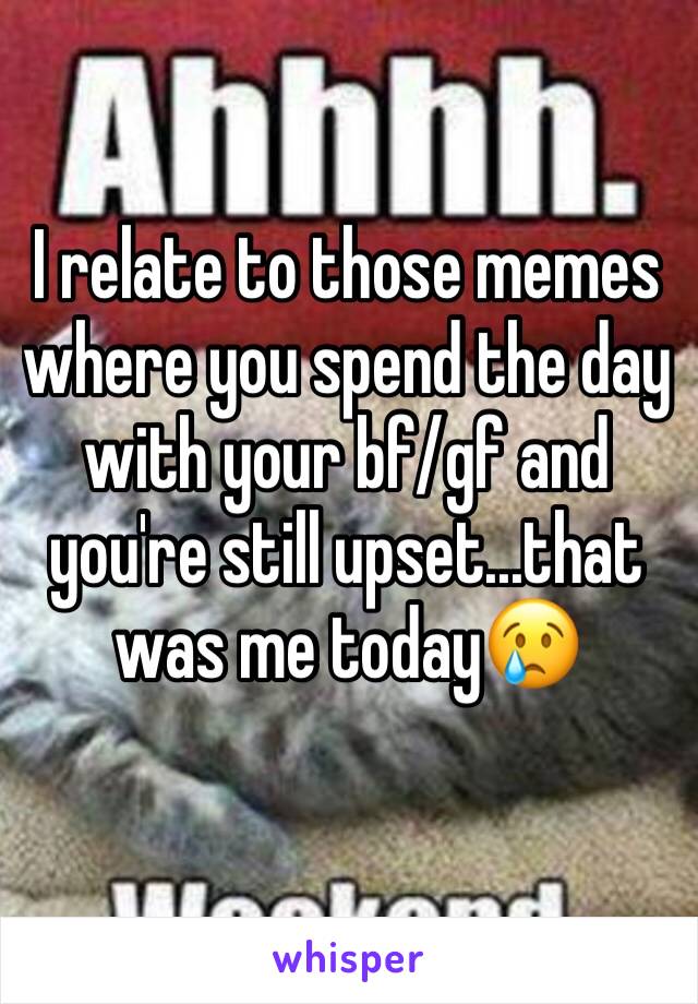 I relate to those memes where you spend the day with your bf/gf and you're still upset...that was me today😢