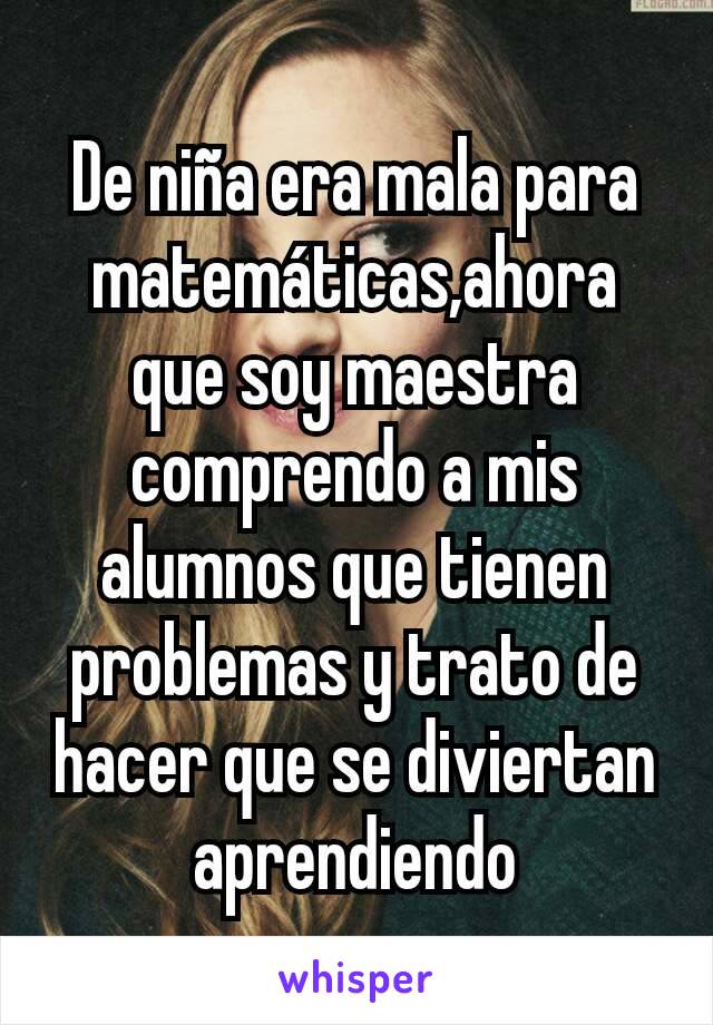 De niña era mala para matemáticas,ahora que soy maestra comprendo a mis alumnos que tienen problemas y trato de hacer que se diviertan aprendiendo