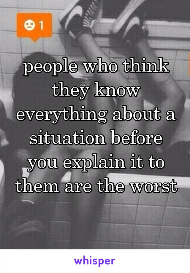 people who think they know everything about a situation before you explain it to them are the worst 