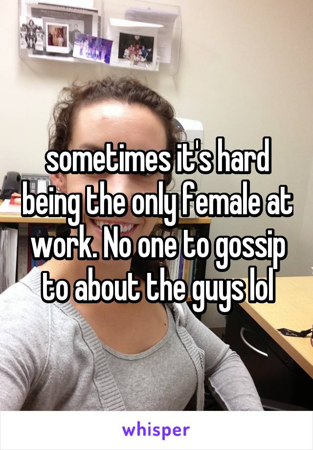 sometimes it's hard being the only female at work. No one to gossip to about the guys lol