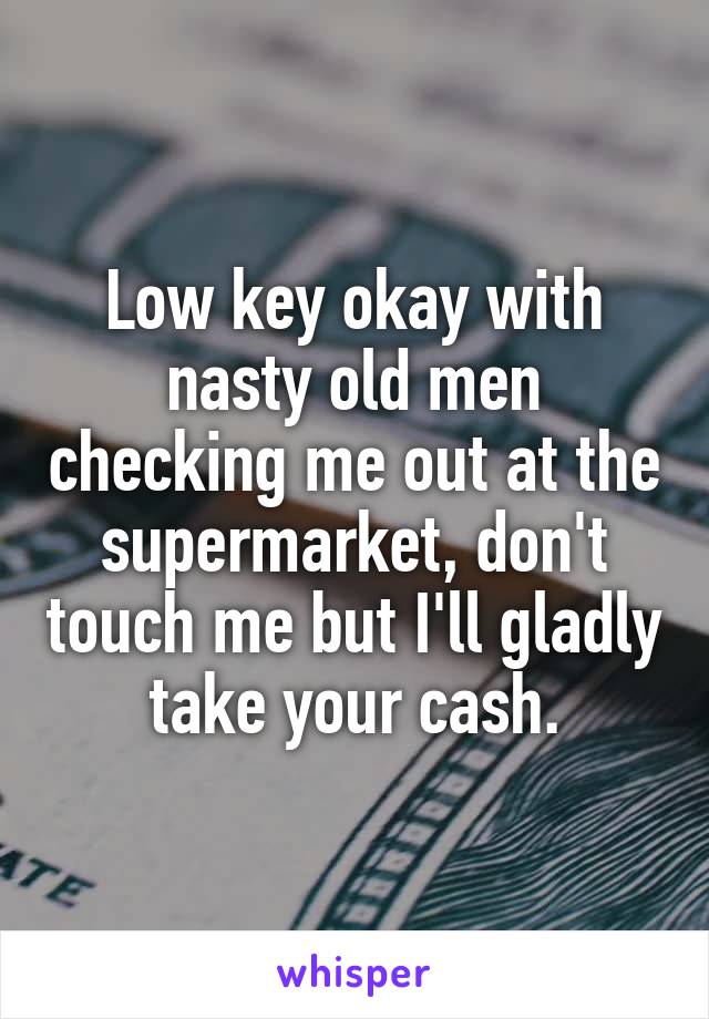 Low key okay with nasty old men checking me out at the supermarket, don't touch me but I'll gladly take your cash.