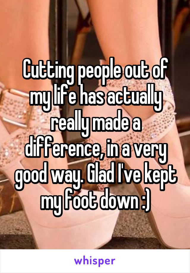 Cutting people out of my life has actually really made a difference, in a very good way. Glad I've kept my foot down :)