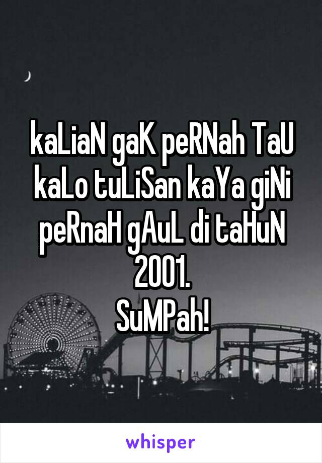 kaLiaN gaK peRNah TaU kaLo tuLiSan kaYa giNi peRnaH gAuL di taHuN 2001.
SuMPah!