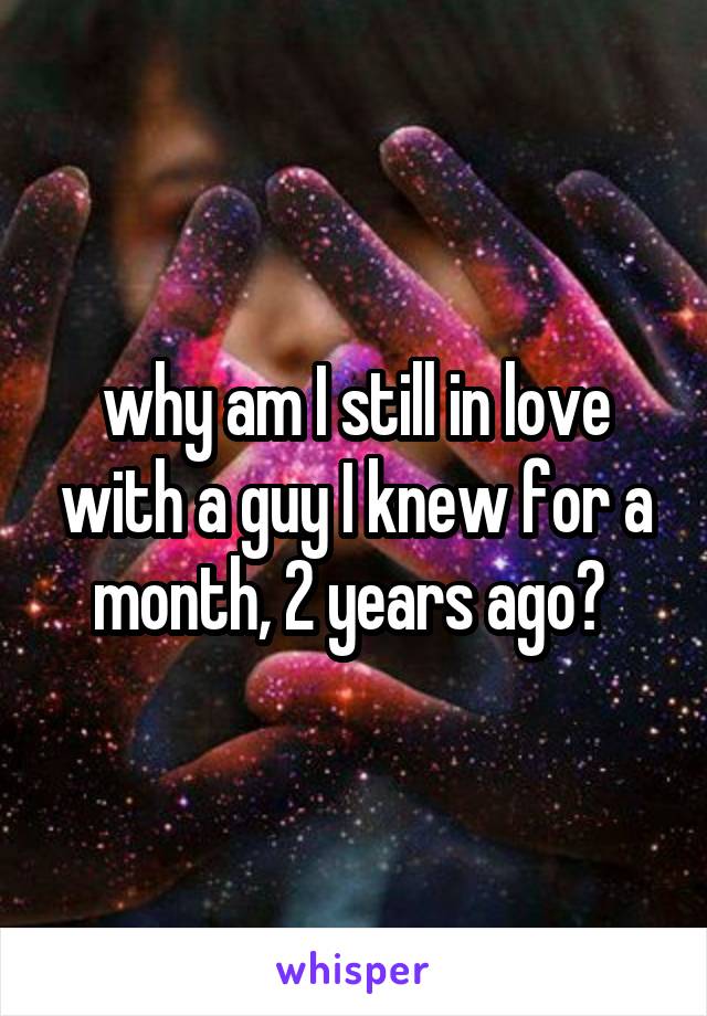 why am I still in love with a guy I knew for a month, 2 years ago? 