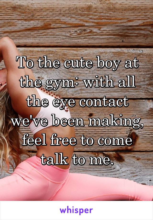 To the cute boy at the gym: with all the eye contact we've been making, feel free to come talk to me.