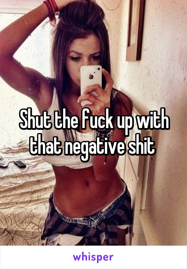 Shut the fuck up with that negative shit 