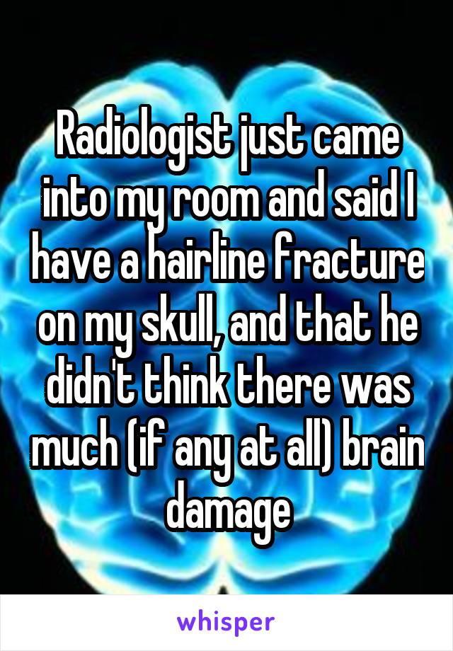 Radiologist just came into my room and said I have a hairline fracture on my skull, and that he didn't think there was much (if any at all) brain damage