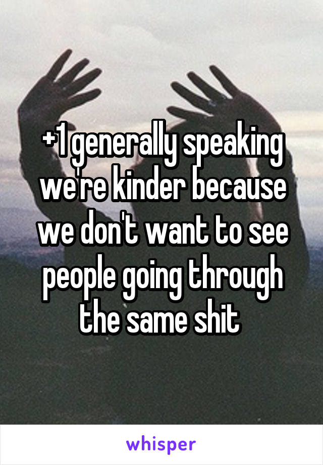 +1 generally speaking we're kinder because we don't want to see people going through the same shit 