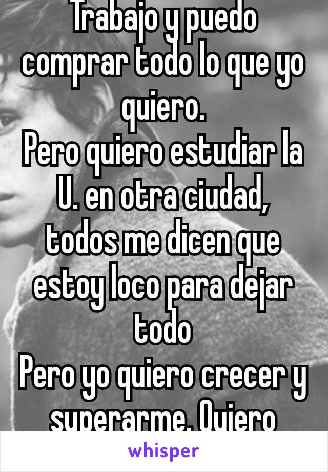 Trabajo y puedo comprar todo lo que yo quiero.
Pero quiero estudiar la U. en otra ciudad, todos me dicen que estoy loco para dejar todo
Pero yo quiero crecer y superarme. Quiero cumplir mis sueños