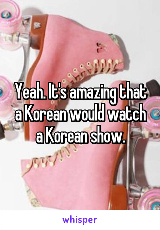 Yeah. It's amazing that a Korean would watch a Korean show.