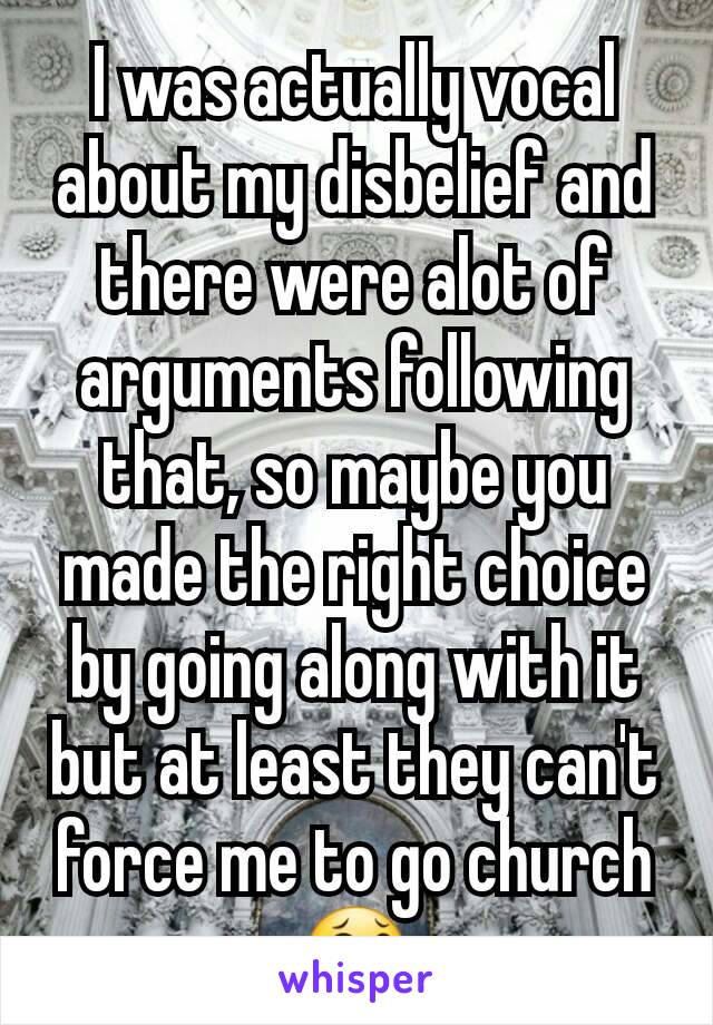 I was actually vocal about my disbelief and there were alot of arguments following that, so maybe you made the right choice by going along with it but at least they can't force me to go church 😂