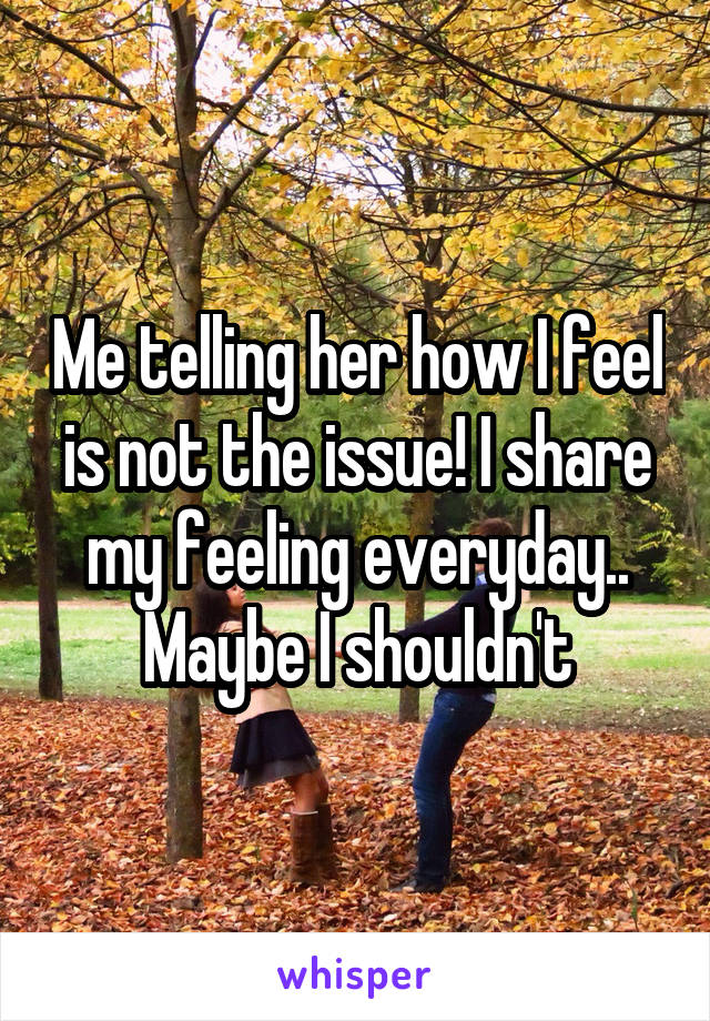 Me telling her how I feel is not the issue! I share my feeling everyday.. Maybe I shouldn't