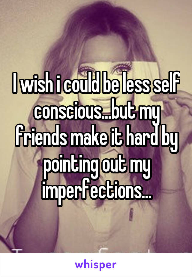 I wish i could be less self conscious...but my friends make it hard by pointing out my imperfections...