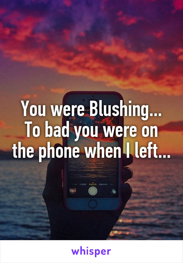 You were Blushing...
To bad you were on the phone when I left...