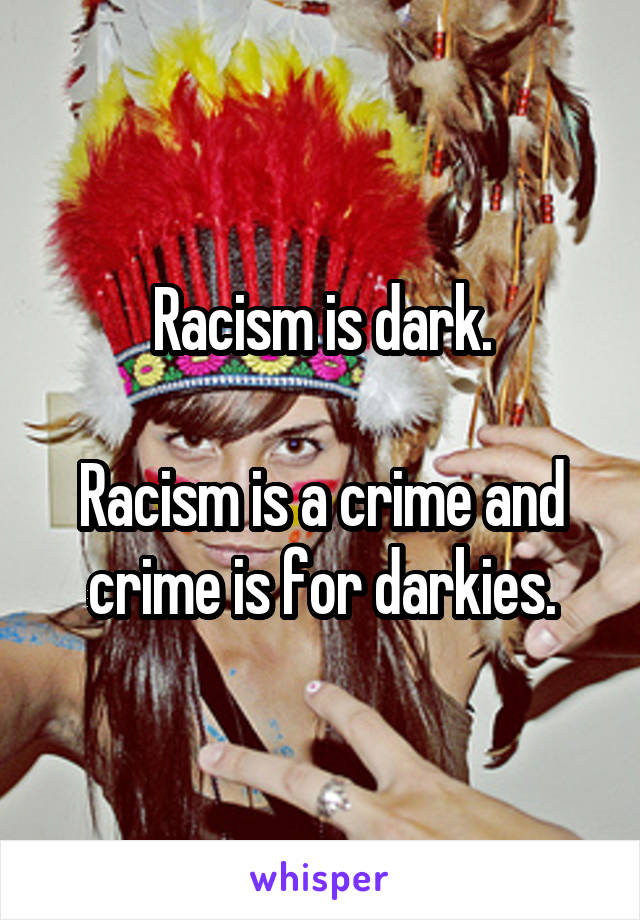 Racism is dark.

Racism is a crime and crime is for darkies.