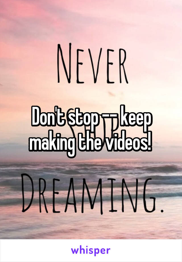 Don't stop -- keep making the videos! 