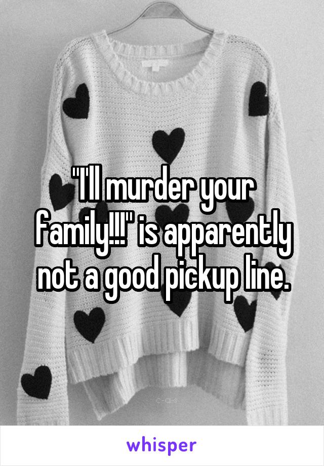 "I'll murder your family!!!" is apparently not a good pickup line.