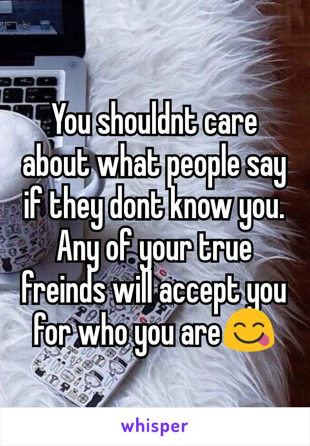 You shouldnt care about what people say if they dont know you. Any of your true freinds will accept you for who you are😋