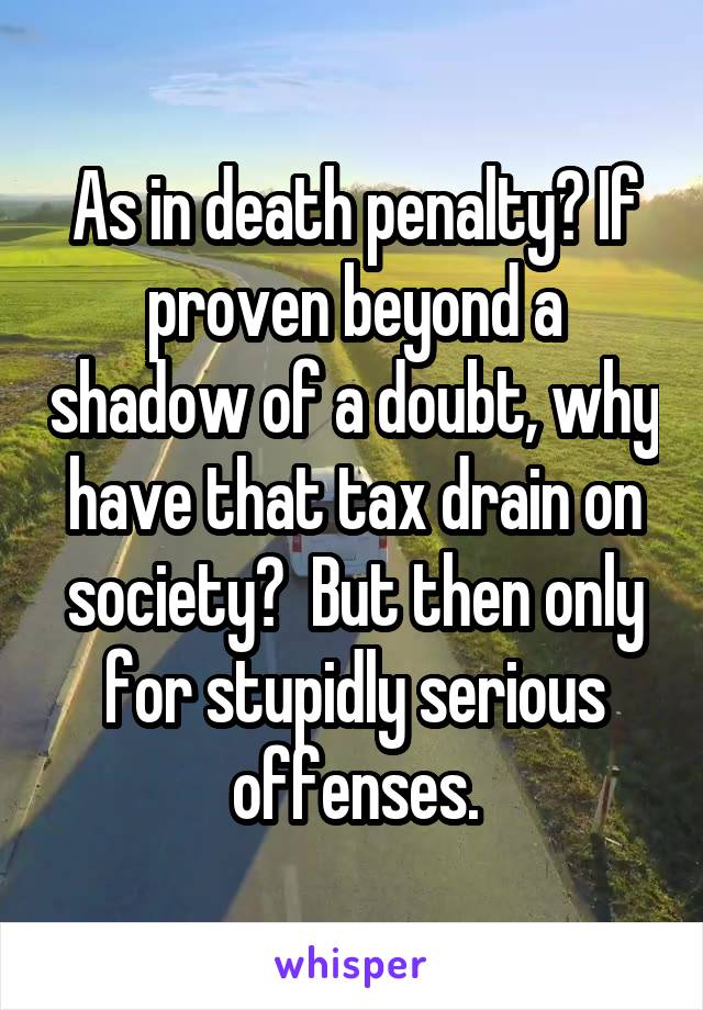 As in death penalty? If proven beyond a shadow of a doubt, why have that tax drain on society?  But then only for stupidly serious offenses.