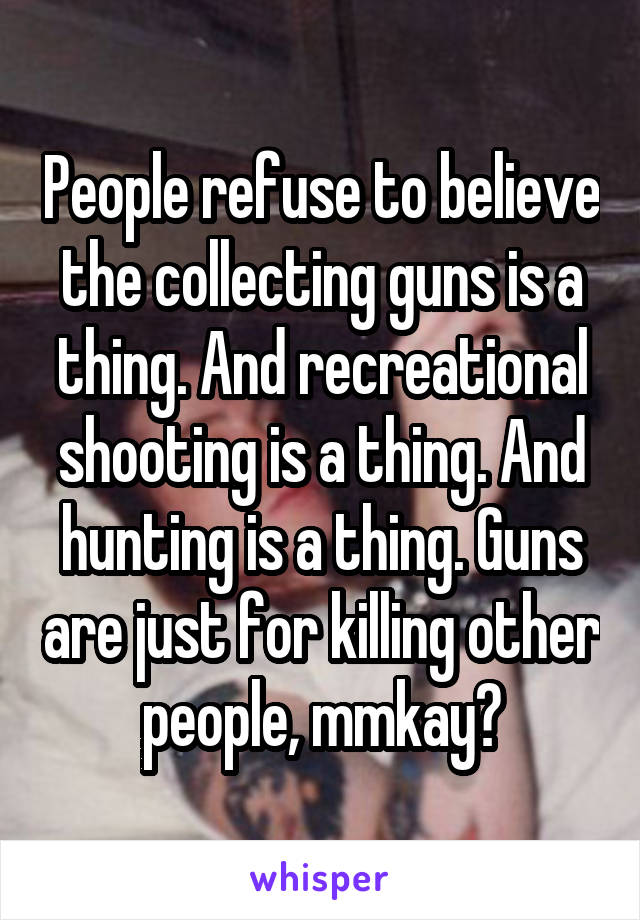 People refuse to believe the collecting guns is a thing. And recreational shooting is a thing. And hunting is a thing. Guns are just for killing other people, mmkay?