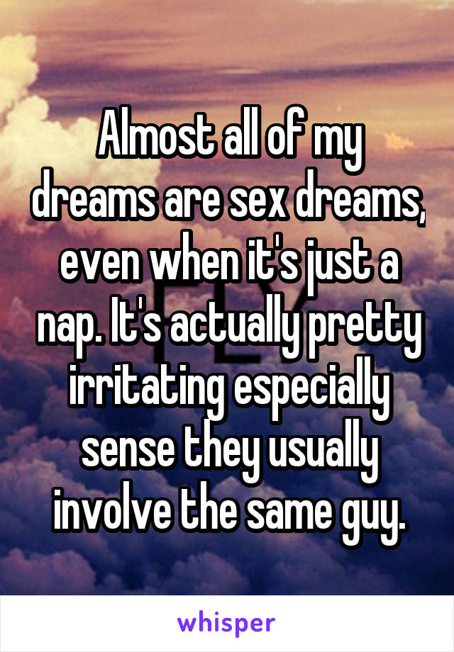 Almost all of my dreams are sex dreams, even when it's just a nap. It's actually pretty irritating especially sense they usually involve the same guy.