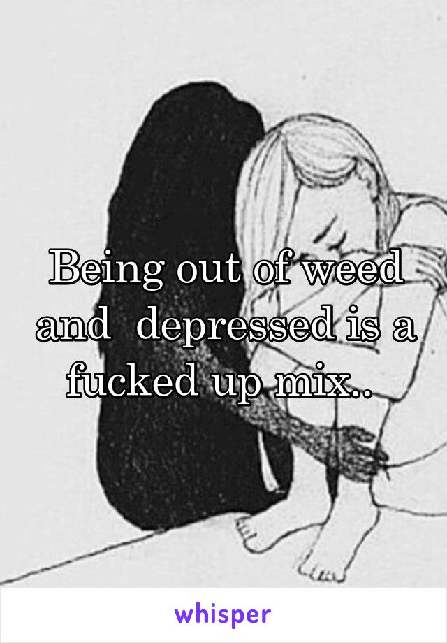 Being out of weed and  depressed is a fucked up mix.. 