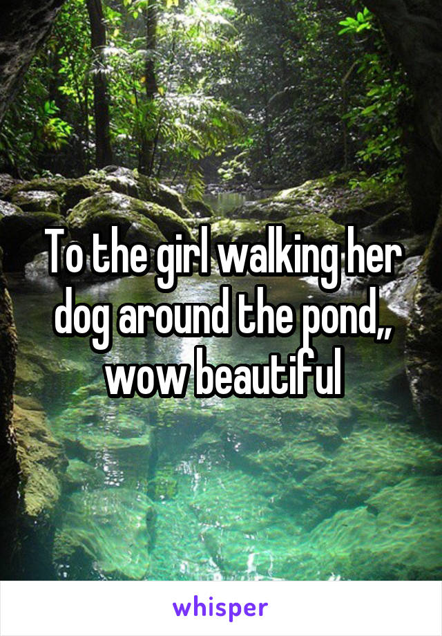 To the girl walking her dog around the pond,, wow beautiful