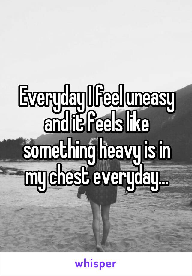 Everyday I feel uneasy and it feels like something heavy is in my chest everyday...