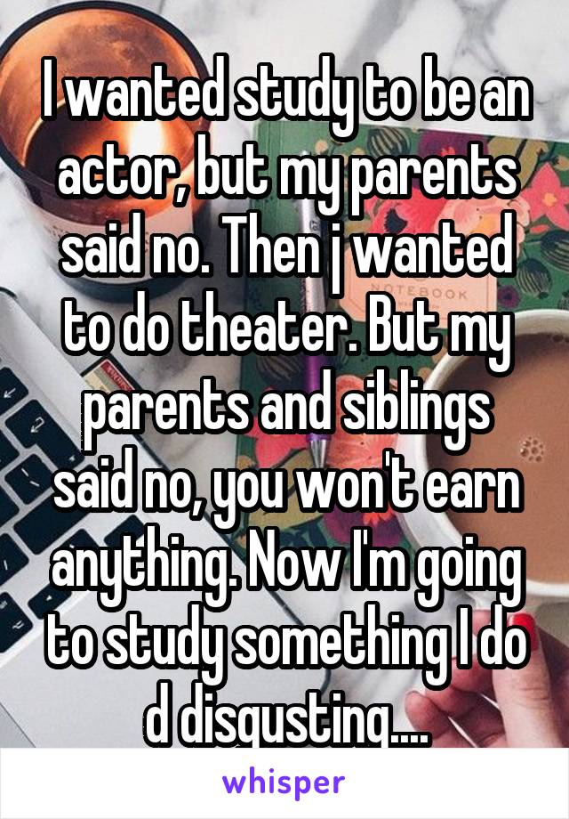 I wanted study to be an actor, but my parents said no. Then j wanted to do theater. But my parents and siblings said no, you won't earn anything. Now I'm going to study something I do d disgusting....