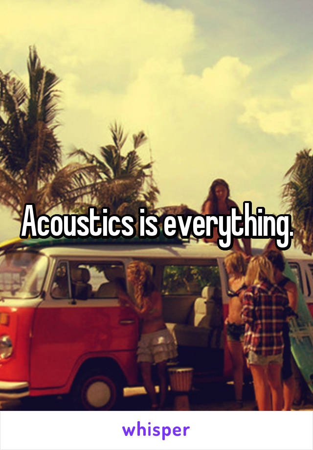 Acoustics is everything.