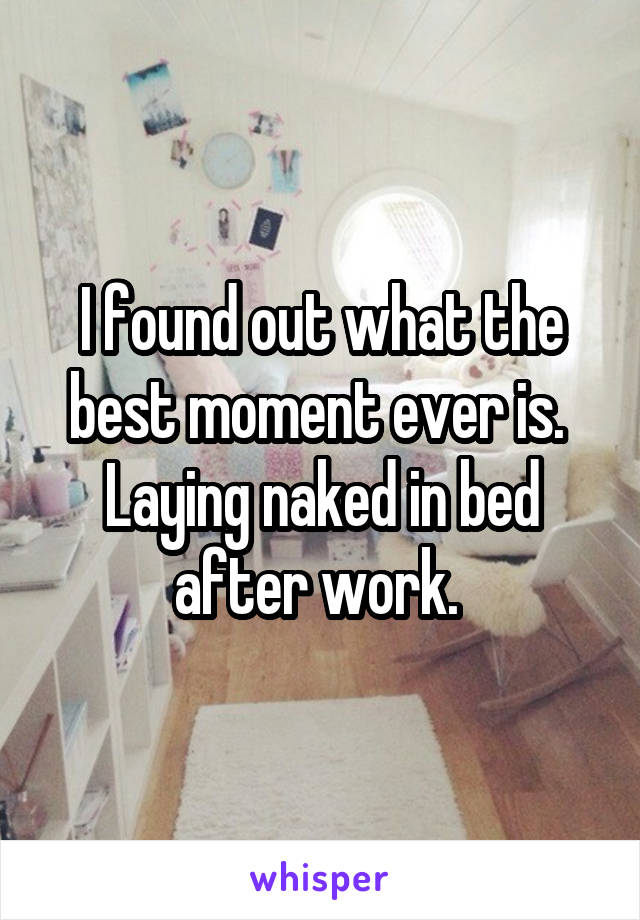 I found out what the best moment ever is. 
Laying naked in bed after work. 