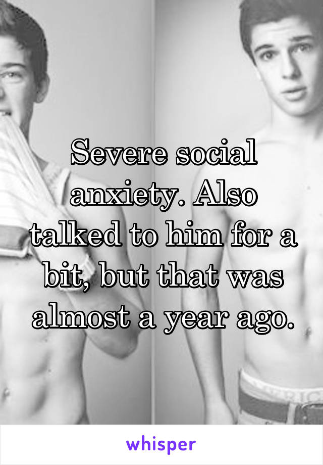 Severe social anxiety. Also talked to him for a bit, but that was almost a year ago.