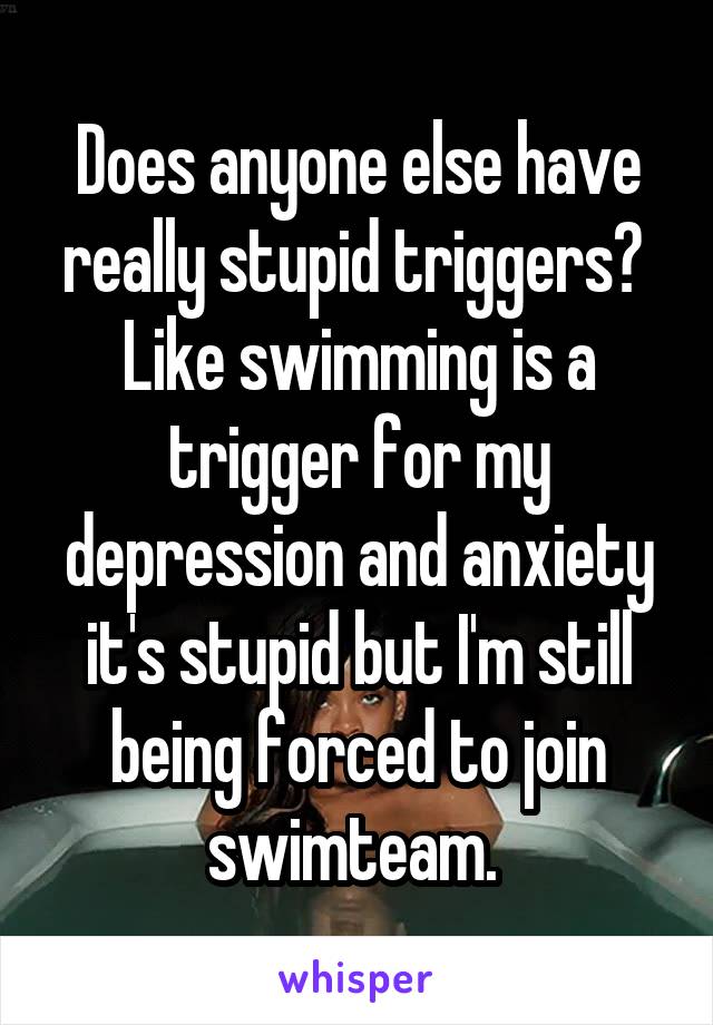 Does anyone else have really stupid triggers?  Like swimming is a trigger for my depression and anxiety it's stupid but I'm still being forced to join swimteam. 