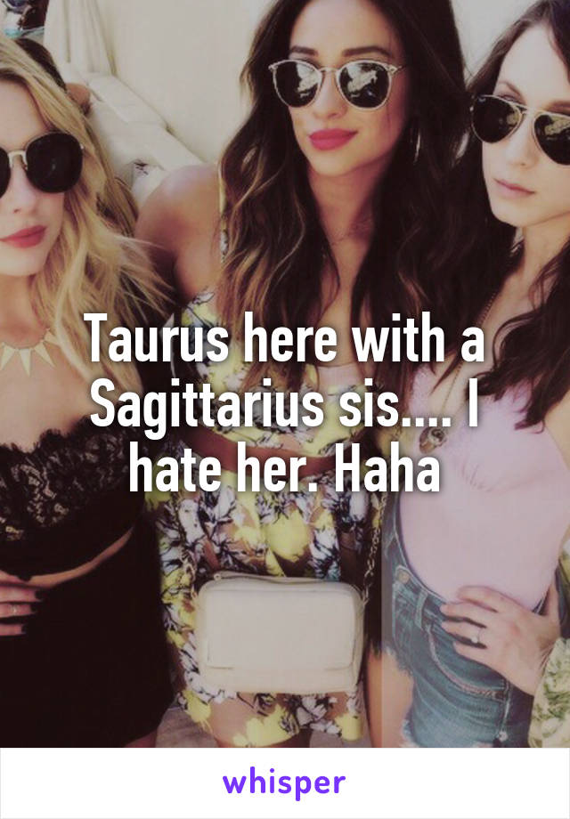 Taurus here with a Sagittarius sis.... I hate her. Haha