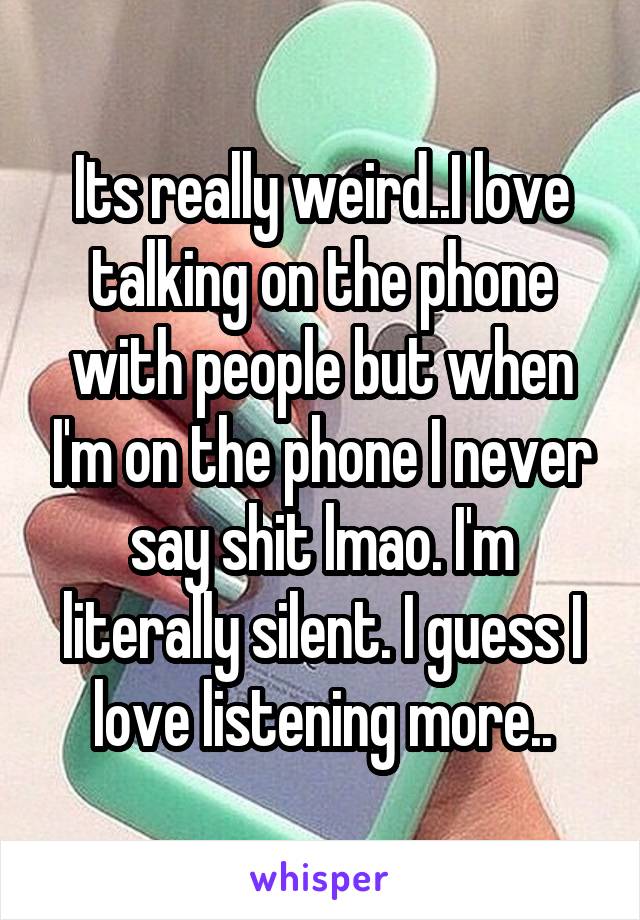 Its really weird..I love talking on the phone with people but when I'm on the phone I never say shit lmao. I'm literally silent. I guess I love listening more..